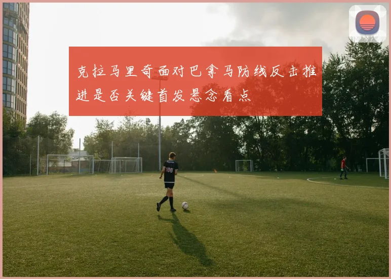 克拉马里奇面对巴拿马防线反击推进是否关键首发悬念看点