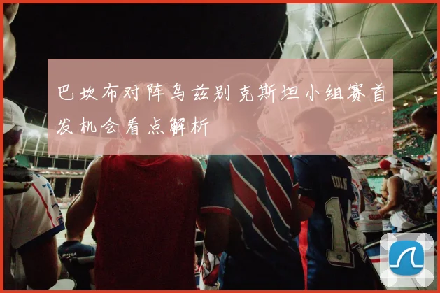 巴坎布对阵乌兹别克斯坦小组赛首发机会看点解析