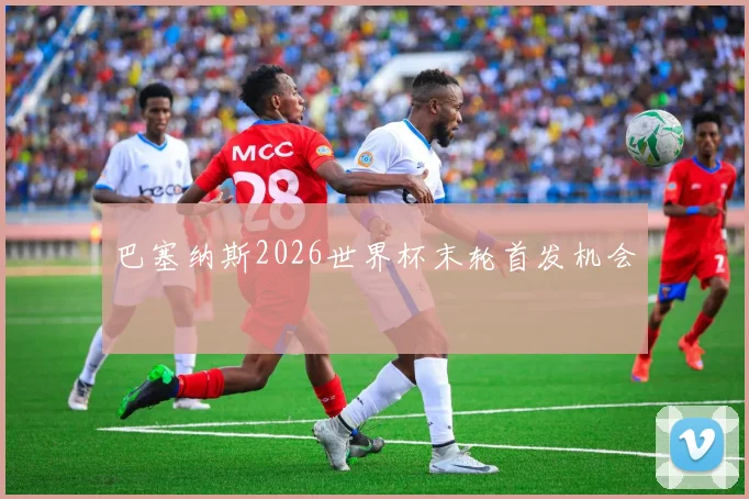 巴塞纳斯2026世界杯末轮首发机会