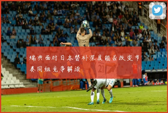 瑞典面对日本替补深度能否改变节奏同组竞争解读