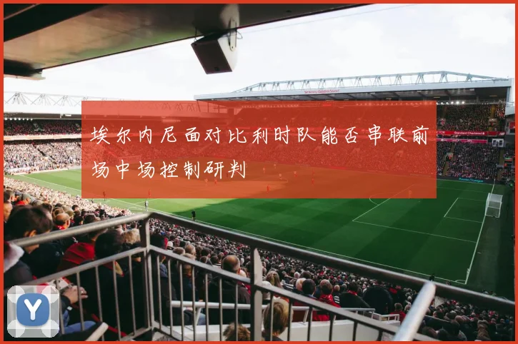 埃尔内尼面对比利时队能否串联前场中场控制研判
