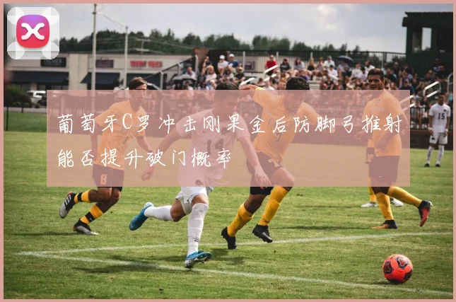葡萄牙C罗冲击刚果金后防脚弓推射能否提升破门概率