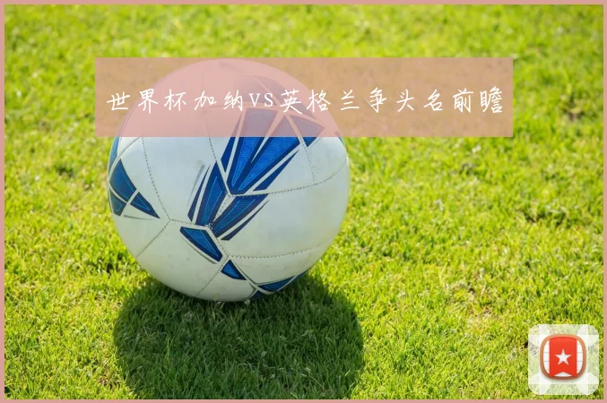 世界杯加纳vs英格兰争头名前瞻