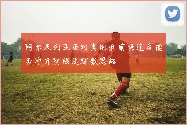 阿尔及利亚面对奥地利前场速度能否冲开防线进球数思路