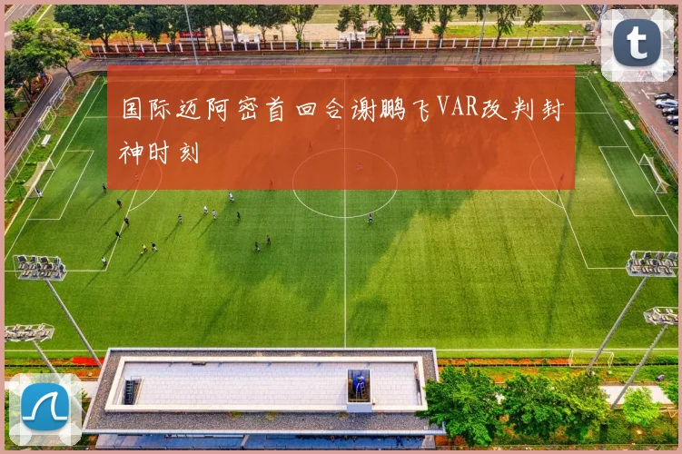 国际迈阿密首回合谢鹏飞VAR改判封神时刻