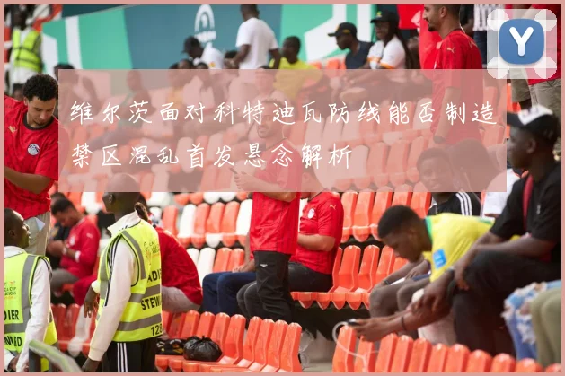维尔茨面对科特迪瓦防线能否制造禁区混乱首发悬念解析