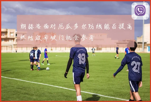 朗赫洛面对厄瓜多尔防线能否提高终结效率破门机会参考