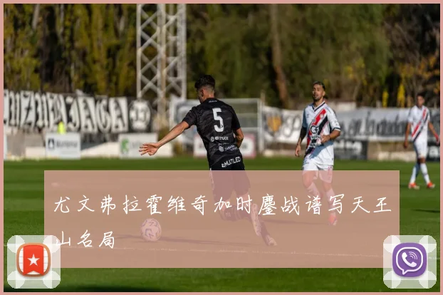 尤文弗拉霍维奇加时鏖战谱写天王山名局