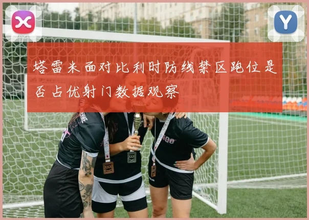 塔雷米面对比利时防线禁区跑位是否占优射门数据观察