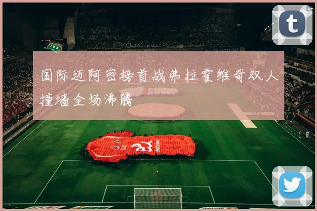 国际迈阿密榜首战弗拉霍维奇双人撞墙全场沸腾