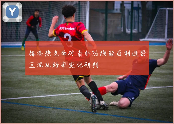 赫洛热克面对南非防线能否制造禁区混乱赔率变化研判